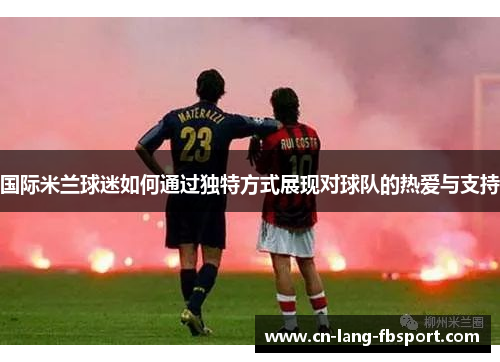 国际米兰球迷如何通过独特方式展现对球队的热爱与支持