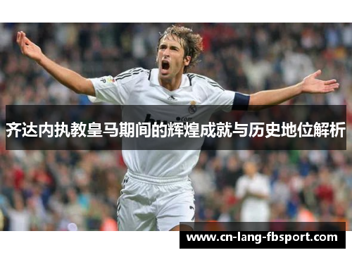 齐达内执教皇马期间的辉煌成就与历史地位解析
