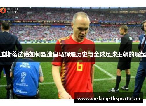 迪斯蒂法诺如何塑造皇马辉煌历史与全球足球王朝的崛起