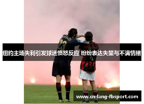 纽约主场失利引发球迷愤怒反应 纷纷表达失望与不满情绪 纽约主场失利引发球迷愤怒反应 纷纷表达失望与不满情绪