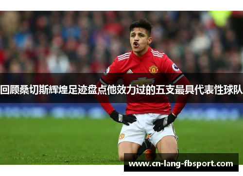 回顾桑切斯辉煌足迹盘点他效力过的五支最具代表性球队 回顾桑切斯辉煌足迹盘点他效力过的五支最具代表性球队