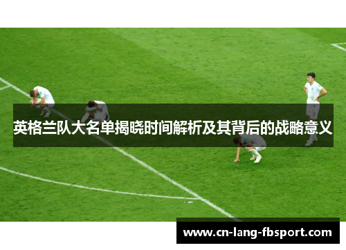 英格兰队大名单揭晓时间解析及其背后的战略意义