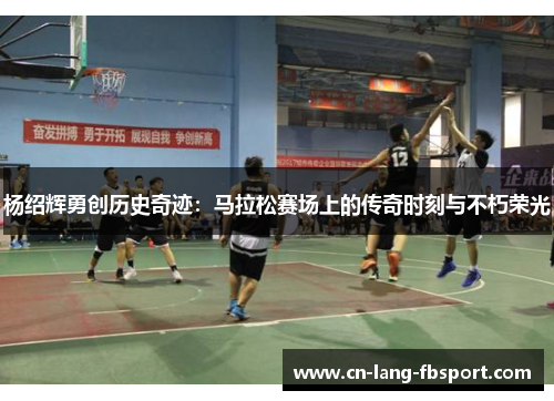 杨绍辉勇创历史奇迹：马拉松赛场上的传奇时刻与不朽荣光