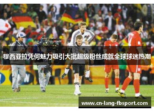 穆西亚拉凭何魅力吸引大批超级粉丝成就全球球迷热潮