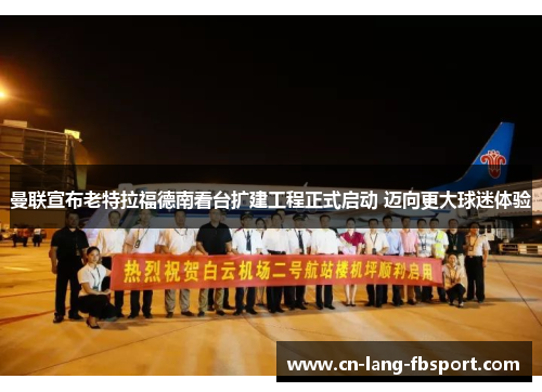 曼联宣布老特拉福德南看台扩建工程正式启动 迈向更大球迷体验