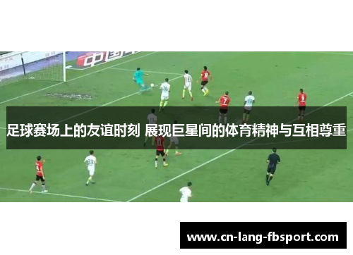 足球赛场上的友谊时刻 展现巨星间的体育精神与互相尊重 足球赛场上的友谊时刻 展现巨星间的体育精神与互相尊重