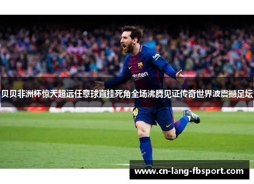 贝贝非洲杯惊天超远任意球直挂死角全场沸腾见证传奇世界波震撼足坛 贝贝非洲杯惊天超远任意球直挂死角全场沸腾见证传奇世界波震撼足坛